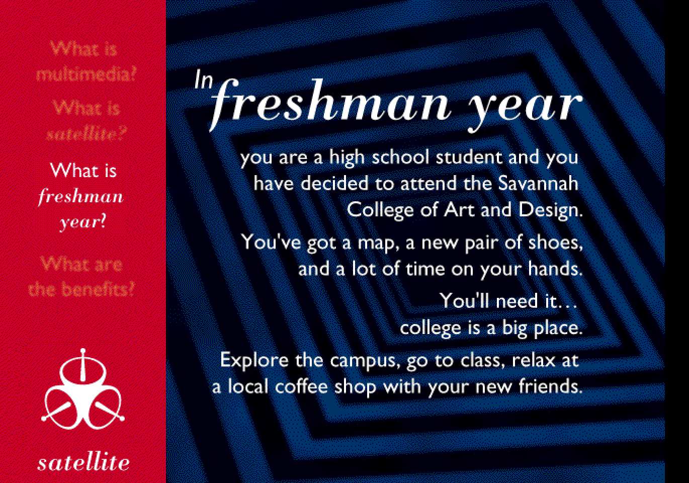 “In freshman year, you are a high school student and you have decided to attend the Savannah College of Art and Design. You’ve got a map, a new pair of shoes, and a lot of time on your hands. You’ll need it… college is a big place. Explore the campus, go to class, relax at a local coffee shop with your new friends,” over a blue tunnel